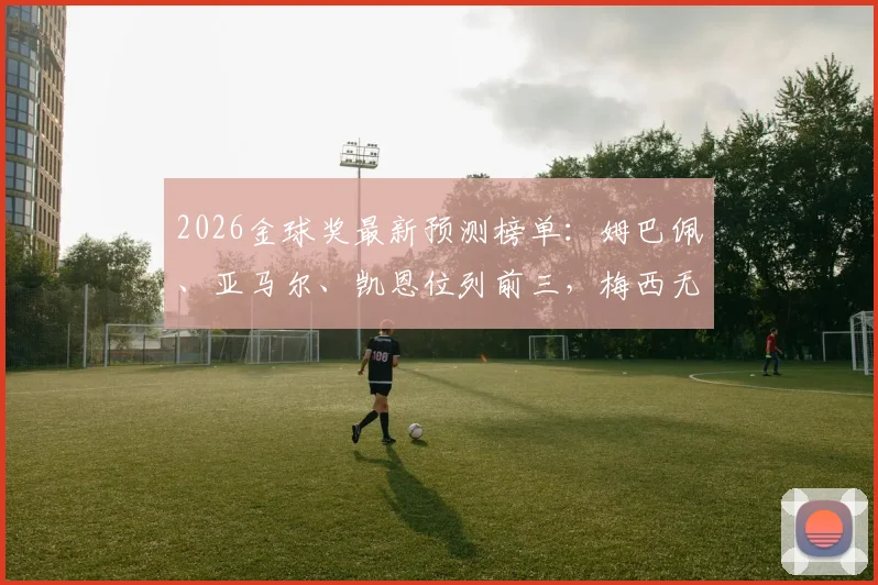 2026金球奖最新预测榜单：姆巴佩、亚马尔、凯恩位列前三，梅西无缘引热议，附外媒评选深度分析