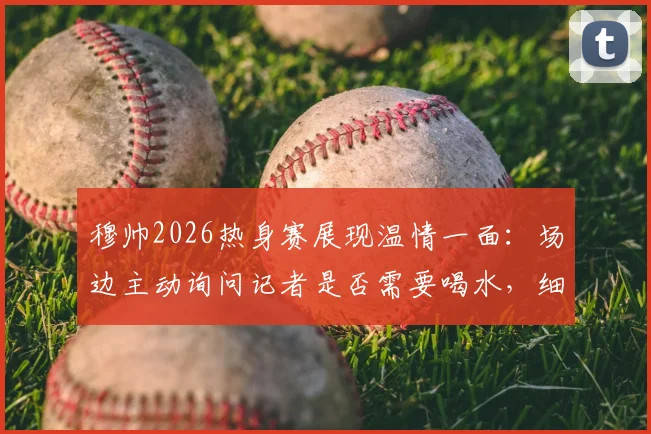 穆帅2026热身赛展现温情一面：场边主动询问记者是否需要喝水，细节彰显教练另一面