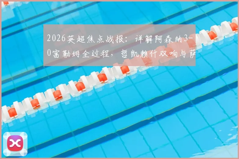2026英超焦点战报：详解阿森纳3-0富勒姆全过程，哲凯赖什双响与萨卡传射精彩镜头回顾，附全场技术统计