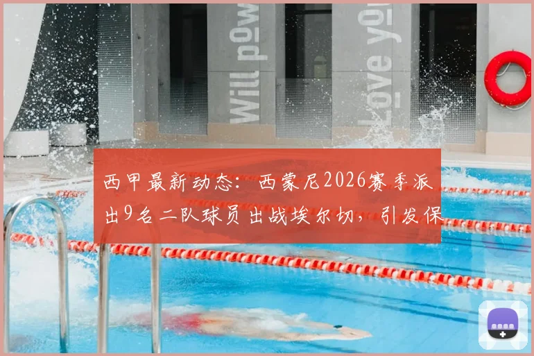 西甲最新动态：西蒙尼2026赛季派出9名二队球员出战埃尔切，引发保级区多队强烈不满深度分析
