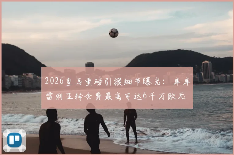 2026皇马重磅引援细节曝光：库库雷利亚转会费最高可达6千万欧元