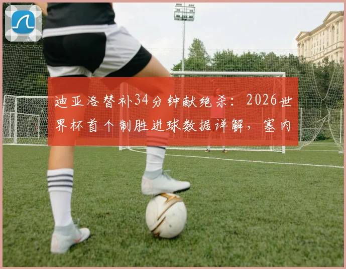 迪亚洛替补34分钟献绝杀：2026世界杯首个制胜进球数据详解，塞内加尔英雄表现回顾